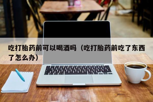 打胎药可以在药店购买不吃打胎药前可以喝酒吗（吃打胎药前吃了东西了怎么办）